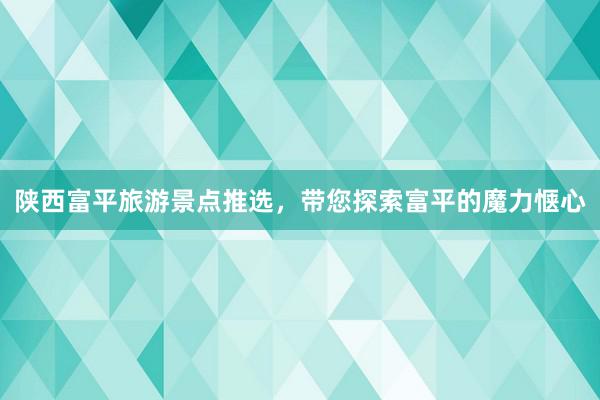 陕西富平旅游景点推选，带您探索富平的魔力惬心